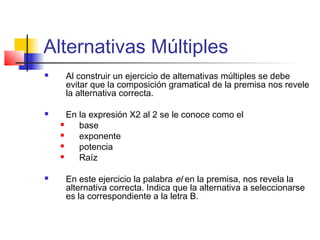 Alternativas Múltiples
 Al construir un ejercicio de alternativas múltiples se debe
evitar que la composición gramatical de la premisa nos revele
la alternativa correcta.
 En la expresión X2 al 2 se le conoce como el
 base
 exponente
 potencia
 Raíz
 En este ejercicio la palabra el en la premisa, nos revela la
alternativa correcta. Indica que la alternativa a seleccionarse
es la correspondiente a la letra B.
 