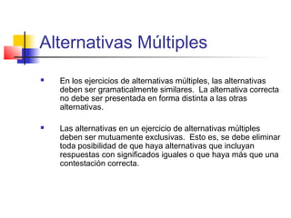 Alternativas Múltiples
 En los ejercicios de alternativas múltiples, las alternativas
deben ser gramaticalmente similares. La alternativa correcta
no debe ser presentada en forma distinta a las otras
alternativas.
 Las alternativas en un ejercicio de alternativas múltiples
deben ser mutuamente exclusivas. Esto es, se debe eliminar
toda posibilidad de que haya alternativas que incluyan
respuestas con significados iguales o que haya más que una
contestación correcta.
 