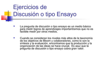Ejercicios de
Discusión o tipo Ensayo
 La pregunta de discusión o tipo ensayo es un medio básico
para medir logros de aprendizajes importantísimos que no es
factible medir por otros medios.
 Cuando se consideran los niveles más altos de la taxonomía
de los objetivos de Bloom y colaboradores, como lo son la
síntesis y la evaluación, encontramos que la producción y la
organización de las ideas se hace crucial. Es aquí que la
pregunta de discusión o tipo ensayo cobra gran valor.
 