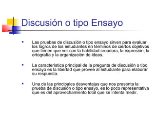 Discusión o tipo Ensayo
 Las pruebas de discusión o tipo ensayo sirven para evaluar
los logros de los estudiantes en términos de ciertos objetivos
que tienen que ver con la habilidad creadora, la expresión, la
ortografía y la organización de ideas.
 La característica principal de la pregunta de discusión o tipo
ensayo es la libertad que provee al estudiante para elaborar
su respuesta.
 Una de las principales desventajas que nos presenta la
prueba de discusión o tipo ensayo, es lo poco representativa
que es del aprovechamiento total que se intenta medir.
 
