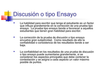Discusión o tipo Ensayo
 La habilidad para escribir que tenga el estudiante es un factor
que influye grandemente en la corrección de una prueba tipo
ensayo. La prueba tipo ensayo tiende a favorecer a aquellos
estudiantes que tienen gran habilidad para escribir.
 La corrección de la prueba de discusión o tipo ensayo
envuelve gran subjetividad. Como resultado de ello la
confiabilidad o consistencia de los resultados tiende a ser
baja.
 La confiabilidad en los resultados de una prueba de discusión
o tipo ensayo puede aumentarse grandemente, si se
consideran los aspectos principales que debe contener la
contestación y se asigna a cada aspecto un valor máximo
posible de puntos.
 