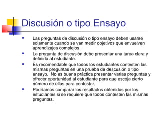 Discusión o tipo Ensayo
 Las preguntas de discusión o tipo ensayo deben usarse
solamente cuando se van medir objetivos que envuelven
aprendizajes complejos.
 La pregunta de discusión debe presentar una tarea clara y
definida al estudiante.
 Es recomendable que todos los estudiantes contesten las
mismas preguntas en una prueba de descusión o tipo
ensayo. No es buena práctica presentar varias preguntas y
ofrecer oportunidad al estudiante para que escoja cierto
número de ellas para contestar.
 Podríamos comparar los resultados obtenidos por los
estudiantes si se requiere que todos contesten las mismas
preguntas.
 