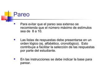 Pareo
 Para evitar que el pareo sea extenso se
recomienda que el número máximo de estímulos
sea de 8 a 10.
 Las listas de respuestas debe presentarse en un
orden lógico (ej. alfabético, cronológico). Esto
contribuye a facilitar la selección de las respuestas
por parte del estudiante.
 En las instrucciones se debe indicar la base para
parear.
 