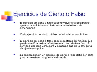 Ejercicios de Cierto o Falso
 El ejercicio de cierto o falso debe envolver una declaración
que sea absolutamente cierta o claramente falsa sin
excepciones.
 Cada ejercicio de cierto o falso debe incluir una sola idea.
 El ejercicio de cierto o falso debe redactarse de manera que
pueda clasificarse inequívocamente como cierto o falso. Si
contiene una idea verdadera y otra falsa cae en la categoría
de ejercicio capcioso.
 La declaración en un ejercicio de cierto o falso debe ser corta
y con una estructura gramatical simple.
 