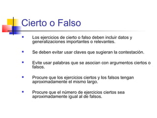 Cierto o Falso
 Los ejercicios de cierto o falso deben incluir datos y
generalizaciones importantes o relevantes.
 Se deben evitar usar claves que sugieran la contestación.
 Evite usar palabras que se asocian con argumentos ciertos o
falsos.
 Procure que los ejercicios ciertos y los falsos tengan
aproximadamente el mismo largo.
 Procure que el número de ejercicios ciertos sea
aproximadamente igual al de falsos.
 