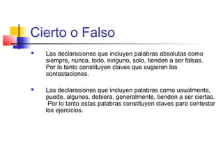 Cierto o Falso
 Las declaraciones que incluyen palabras absolutas como
siempre, nunca, todo, ninguno, solo, tienden a ser falsas.
Por lo tanto constituyen claves que sugieren las
contestaciones.
 Las declaraciones que incluyen palabras como usualmente,
puede, algunos, debiera, generalmente, tienden a ser ciertas.
Por lo tanto estas palabras constituyen claves para contestar
los ejercicios.
 