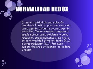 NORMALIDAD REDOX,[object Object],Es la normalidad de una solución cuando se la utiliza para una reacción como agente oxidante o como agente reductor. Como un mismo compuesto puede actuar como oxidante o como reductor, suele indicarse si se trata de la normalidad como oxidante (Nox) o como reductor (Nrd). Por esto suelen titularse utilizando indicadores redox.,[object Object]