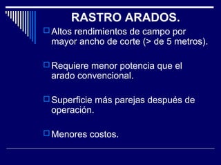 RASTRO ARADOS. 
Altos rendimientos de campo por 
mayor ancho de corte (> de 5 metros). 
Requiere menor potencia que el 
arado convencional. 
Superficie más parejas después de 
operación. 
Menores costos. 
 