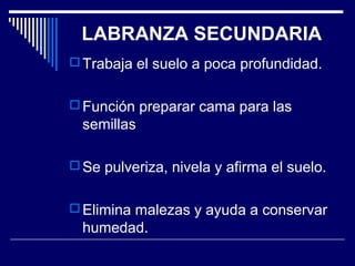 LABRANZA SECUNDARIA 
Trabaja el suelo a poca profundidad. 
Función preparar cama para las 
semillas 
Se pulveriza, nivela y afirma el suelo. 
Elimina malezas y ayuda a conservar 
humedad. 
 