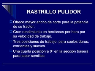 RASTRILLO PULIDOR 
 Ofrece mayor ancho de corte para la potencia 
de su tractor. 
 Gran rendimiento en hectáreas por hora por 
su velocidad de trabajo. 
 Tres posiciones de trabajo: para suelos duros, 
corrientes y suaves. 
 Una cuarta posición a 0º en la sección trasera 
para tapar semillas. 
 