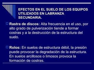 EFECTOS EN EL SUELO DE LOS EQUIPOS 
UTILIZADOS EN LABRANZA 
SECUNDARIA. 
 Rastra de discos: Alta frecuencia en el uso, por 
alto grado de pulverización tiende a formar 
costras y a la destrucción de la estructura del 
suelo. 
 Rolos: En suelos de estructura débil, la presión 
puede provocar la degradación de la estructura. 
En suelos arcillosos o limosos provoca la 
formación de costras. 
 