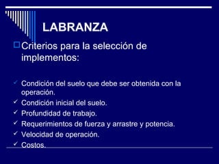 LABRANZA 
Criterios para la selección de 
implementos: 
 Condición del suelo que debe ser obtenida con la 
operación. 
 Condición inicial del suelo. 
 Profundidad de trabajo. 
 Requerimientos de fuerza y arrastre y potencia. 
 Velocidad de operación. 
 Costos. 
 