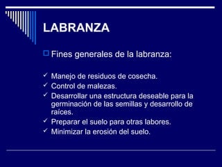 LABRANZA 
 Fines generales de la labranza: 
 Manejo de residuos de cosecha. 
 Control de malezas. 
 Desarrollar una estructura deseable para la 
germinación de las semillas y desarrollo de 
raíces. 
 Preparar el suelo para otras labores. 
 Minimizar la erosión del suelo. 
 
