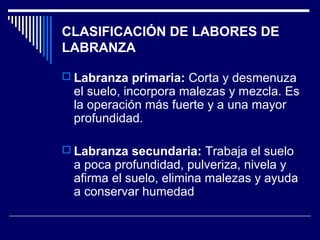 CLASIFICACIÓN DE LABORES DE 
LABRANZA 
 Labranza primaria: Corta y desmenuza 
el suelo, incorpora malezas y mezcla. Es 
la operación más fuerte y a una mayor 
profundidad. 
 Labranza secundaria: Trabaja el suelo 
a poca profundidad, pulveriza, nivela y 
afirma el suelo, elimina malezas y ayuda 
a conservar humedad 
 