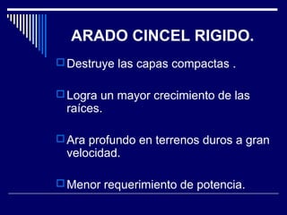 ARADO CINCEL RIGIDO. 
Destruye las capas compactas . 
Logra un mayor crecimiento de las 
raíces. 
Ara profundo en terrenos duros a gran 
velocidad. 
Menor requerimiento de potencia. 
 
