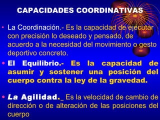 CAPACIDADES COORDINATIVAS La Coordinación .- Es la capacidad de ejecutar con precisión lo deseado y pensado, de acuerdo a la necesidad del movimiento o gesto deportivo concreto.  El Equilibrio .- Es la capacidad de asumir y sostener una posición del cuerpo contra la ley de la gravedad. La  Agilidad .   Es la velocidad de cambio de dirección o de alteración de las posiciones del cuerpo 