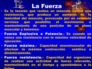 La Fuerza Es la tensión que realiza un músculo contra una resistencia, que produce un aumento de la tonicidad del músculo, provocada por un estímulo nervioso que posibilita el movimiento o mantenimiento de una posición de un plano muscular y tenemos: Fuerza Explosiva o Potencia .- Es cuando se vence una resistencia con la máxima velocidad de ejecución. Fuerza máxima .-  Capacidad neuromuscular de efectuar la máxima contracción  estática o dinámicamente.  Fuerza resistencia .-  Capacidad del organismo de realizar una actividad de fuerza relevante, manteniéndola en el tiempo y oponiéndose a la fatiga.  