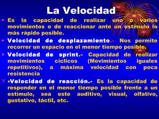 La Velocidad Es la capacidad de realizar uno o varios movimientos o de reaccionar ante un estímulo lo más rápido posible. Velocidad de desplazamiento .-   Nos permite recorrer un espacio en el menor tiempo posible. Velocidad de sprint .-  Capacidad de realizar movimientos cíclicos (Movimientos iguales repetitivos), a máxima velocidad con poca resistencia  Velocidad de reacción.-   Es la capacidad de responder en el menor tiempo posible frente a un estímulo, sea este auditivo, visual, olfativo, gustativo, táctil, etc. 