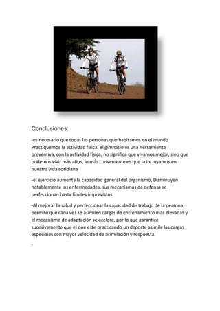Conclusiones:
-es necesario que todas las personas que habitamos en el mundo
Practiquemos la actividad física; el gimnasio es una herramienta
preventiva, con la actividad física, no significa que vivamos mejor, sino que
podemos vivir más años, lo más conveniente es que la incluyamos en
nuestra vida cotidiana

-el ejercicio aumenta la capacidad general del organismo, Disminuyen
notablemente las enfermedades, sus mecanismos de defensa se
perfeccionan hasta límites imprevistos.

-Al mejorar la salud y perfeccionar la capacidad de trabajo de la persona,
permite que cada vez se asimilen cargas de entrenamiento más elevadas y
el mecanismo de adaptación se acelere, por lo que garantice
sucesivamente que el que este practicando un deporte asimile las cargas
especiales con mayor velocidad de asimilación y respuesta.
-
 