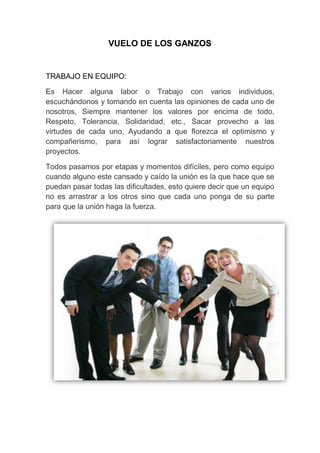 VUELO DE LOS GANZOS


TRABAJO EN EQUIPO:

Es Hacer alguna labor o Trabajo con varios individuos,
escuchándonos y tomando en cuenta las opiniones de cada uno de
nosotros, Siempre mantener los valores por encima de todo,
Respeto, Tolerancia, Solidaridad, etc., Sacar provecho a las
virtudes de cada uno, Ayudando a que florezca el optimismo y
compañerismo, para así lograr satisfactoriamente nuestros
proyectos.

Todos pasamos por etapas y momentos difíciles, pero como equipo
cuando alguno este cansado y caído la unión es la que hace que se
puedan pasar todas las dificultades, esto quiere decir que un equipo
no es arrastrar a los otros sino que cada uno ponga de su parte
para que la unión haga la fuerza.
 