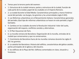 Temas para la tercera parte del examen: 1. Estructura de la ciudad romana: partes y estructura de la ciudad, función de cada parte de la ciudad, papel de las ciudades en el Imperio Romano. 2. La ciudad durante la Edad Media: Características principales y marco histórico social del periodo. Los burgos, los gremios y las universidades (siglo X-XIII). 3. Las Reformas urbanísticas en el Renacimiento italiano: Características generales del periodo ¿Qué tipo de reformas urbanísticas se hacen en este periodo y lugar? Ejemplos. 4. Cambios en las ciudades durante la Revolución Industrial: Valor del suelo, organización del espacio, conflictos sociales y alternativas.  5. El Plan Haussman de París. 6. La muralla romana de Barcelona: Organización de la muralla, entradas de la ciudad que conservamos y que no conservamos. 7. Crecimiento de Barcelona fuera de las murallas romanas durante los siglos X-XIII: los gremios.  8. La catedral de Barcelona: Historia del edificio, características del gótico catalán, partes principales de la iglesia y del claustro.  9. los edificios de la Plaça del Rei: Edificios comentados en clase, situación y funciones.  