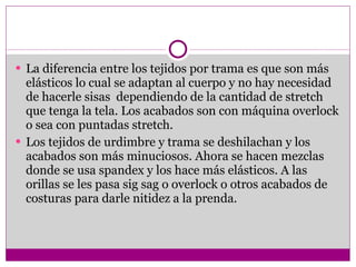 La diferencia entre los tejidos por trama es que son más elásticos lo cual se adaptan al cuerpo y no hay necesidad de hacerle sisas  dependiendo de la cantidad de stretch que tenga la tela. Los acabados son con máquina overlock o sea con puntadas stretch. Los tejidos de urdimbre y trama se deshilachan y los acabados son más minuciosos. Ahora se hacen mezclas donde se usa spandex y los hace más elásticos. A las orillas se les pasa sig sag o overlock o otros acabados de costuras para darle nitidez a la prenda. 