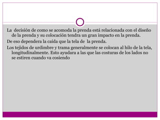 La  decisión de como se acomoda la prenda está relacionada con el diseño de la prenda y su colocación tendra un gran impacto en la prenda. De eso dependera la caída que la tela de  la prenda. Los tejidos de urdimbre y trama generalmente se colocan al hilo de la tela, longitudinalmente. Esto ayudara a las que las costuras de los lados no se estiren cuando va cosiendo 