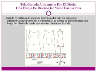 Tela Cortada A Lo Ancho Por El Diseño Una Franja De Diseño Que Viene Con La Tela Cuando es cortada a lo ancho, la tela va a ceder más y la caída será diferente.Cuando se colocan a lo horizontal es porque se desea destacar una franja del diseño de la tela se encuentra diseñado a lo ancho. 