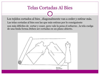 Telas Cortadas Al Bies Los tejidos cortados al bies , diagonalmente van a ceder y estirar más. Las telas cortadas al bies son las que más estiran por lo consiguiente  son más difíciles de  cortar y coser, pero vale la pena el esfuerzo , la tela cuelga de una linda forma.Deben ser cortadas en un plano abierto. 