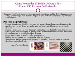 Como Acomodar El Tejido De Punto Por Trama Y El Proceso De Prelavado. También el tejido de punto por trama como la lana, tiene un hilo de la tela pero se usa otra ,  terminología para llamarlo. Siga la hileras verticales y acomode el patrón al hilo de la tela. Proceso de prelavado Si usted fuera tomar el tejido y  cortarlo sin hacer primero la preparación necesaria  podría tener efectos desastrosos al acabar su  Muchos tejidos se encogen cuando ellos son lavados o mandados a la “dry cleaning” como el algodón de 100%, lana, lino, rayón, y otros tejidos.  Los tejidos que se puede lavar a máquina deber ser metidos en le ciclo de enjuague con la cantidad mínima de agua.    Luego pongalos en la secadora, ella los encogera.     No lave los tejidos que hay que mandar a la  dry cleaning.  No todos los tejidos necesitan se llevar un prelavado. Como por ejemplo géneros sintéticos como el polyester      Algodón-Lino-Rayón 