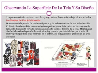 Observando La Superficie De La Tela Y Su Diseño Los patrones de ciertas telas como de rayas y cuadros llevan más trabajo  al acomodarlos. Los Modelos De Una Sola Dirección Observe como la prenda de vestir en figura 2.15 ha sido cortada de de una sola dirección. El diseño de tela también tiene un diseño repetitivo y este debe calzar en las costuras del lado.Este diseño está cortado en un plano abierto sobre el derecho de la tela.  Mantenga el diseño del modelo la prenda de vestir simple y permita que la tela hable por si sola. El motivo principal debe estar centrado en el patrón. No ponga diseños grandes en el  área del busto 