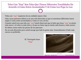 Telas Con “Nap” Son Telas Que Tienen Diferentes Tonalidades De Acuerdo A Como Esten Acomodadas Y de Como Les Pega La Luz Telas con  “nap”  requieren de un cuidado mayor. Son telas cuyos patrones deben ir en una sola dirección ya que se muestran diferentes tonos según a como esten acomodados y como se ven a la luz. Cuando usted toca una tela con  “nap ”usted observará que el lado que tiene  “nap”  se siente más suave y el color es más claro y el que no tiene nap se siente más brusco y más oscuro. Se deben cortar todos las piezas de los patrones En un sola dirección pero usted escoge que lado le gusta más. Generalmente el lado más oscuro es preferido. El  Terciopelo tiene “ Nap” 