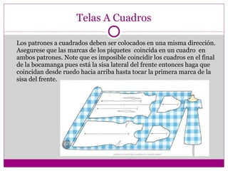 Telas A Cuadros Los patrones a cuadrados deben ser colocados en una misma dirección. Asegurese que las marcas de los piquetes  coincida en un cuadro  en ambos patrones. Note que es imposible coincidir los cuadros en el final de la bocamanga pues está la sisa lateral del frente entonces haga que coincidan desde ruedo hacia arriba hasta tocar la primera marca de la sisa del frente. 
