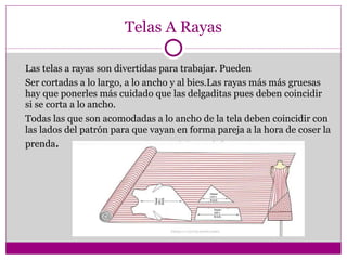 Telas A Rayas Las telas a rayas son divertidas para trabajar. Pueden Ser cortadas a lo largo, a lo ancho y al bies.Las rayas más más gruesas hay que ponerles más cuidado que las delgaditas pues deben coincidir si se corta a lo ancho. Todas las que son acomodadas a lo ancho de la tela deben coincidir con las lados del patrón para que vayan en forma pareja a la hora de coser la prenda . 