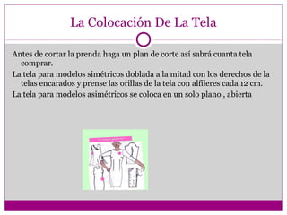 La Colocación De La Tela Antes de cortar la prenda haga un plan de corte así sabrá cuanta tela comprar. La tela para modelos simétricos doblada a la mitad con los derechos de la telas encarados y prense las orillas de la tela con alfileres cada 12 cm. La tela para modelos asimétricos se coloca en un solo plano , abierta 