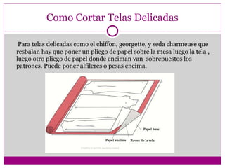 Como Cortar Telas Delicadas Para telas delicadas como el chiffon, georgette, y seda charmeuse que resbalan hay que poner un pliego de papel sobre la mesa luego la tela , luego otro pliego de papel donde enciman van  sobrepuestos los patrones. Puede poner alfileres o pesas encima. 