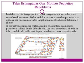 Telas Estampadas Con  Motivos Pequeños Repetitivos Las telas con diseños pequeños repetitivos pueden ponerse las telas en ambas direcciones.  Todas los hilos telas se acomodan paralelas a la orilla ya sea que sean cortadas longitudinalmente o horizontalmente o  al bies. Si los patrones van a ser c ortados con la tela doblada acomodelos paralelos a la línea donde dobla la tela. Las telas cortadas al hilo de  la tela,  paralelo a la orilla hará lograr prendas con una excelente caída. 
