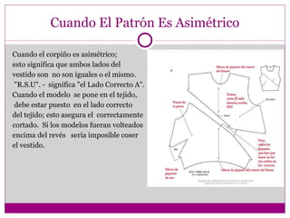 Cuando El Patrón Es Asimétrico Cuando el corpiño es asimétrico;  esto significa que ambos lados del  vestido son  no son iguales o el mismo.  "R.S.U". -  significa "el Lado Correcto A".  Cuando el modelo  se pone en el tejido, debe estar puesto  en el lado correcto  del tejido; esto asegura el  correctamente  cortado.  Si los modelos fueran volteados  encima del revés  sería imposible coser  el vestido. 