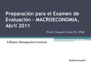 Preparación para el Examen de Evaluación – MACROECONOMIA, Abril 2011 Prof. Oscar Frias M, Phd Liliana Mosqueira Correa Solucionario 