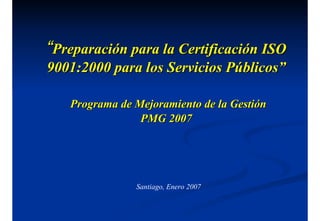 “
“Preparación para la Certificación ISO
Preparación para la Certificación ISO
9001:2000 para los Servicios Públicos”
9001:2000 para los Servicios Públicos”
Programa de Mejoramiento de la Gestión
Programa de Mejoramiento de la Gestión
PMG 2007
PMG 2007
Santiago, Enero 2007
 