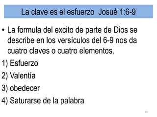 La clave es el esfuerzo Josué 1:6-9
• La formula del excito de parte de Dios se
describe en los versículos del 6-9 nos da
cuatro claves o cuatro elementos.
1) Esfuerzo
2) Valentía
3) obedecer
4) Saturarse de la palabra
10
 
