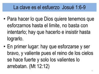La clave es el esfuerzo Josué 1:6-9
• Para hacer lo que Dios quiere tenemos que
esforzarnos hasta el limite, no basta con
intentarlo; hay que hacerlo e insistir hasta
lograrlo.
• En primer lugar: hay que esforzarse y ser
bravo, y valiente pues el reino de los cielos
se hace fuerte y solo los valientes lo
arrebatan. (Mt 12:12)
11
 
