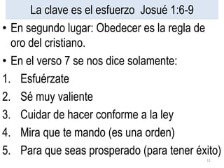 La clave es el esfuerzo Josué 1:6-9
• En segundo lugar: Obedecer es la regla de
oro del cristiano.
• En el verso 7 se nos dice solamente:
1. Esfuérzate
2. Sé muy valiente
3. Cuidar de hacer conforme a la ley
4. Mira que te mando (es una orden)
5. Para que seas prosperado (para tener éxito)
12
 