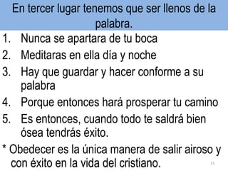 En tercer lugar tenemos que ser llenos de la
palabra.
1. Nunca se apartara de tu boca
2. Meditaras en ella día y noche
3. Hay que guardar y hacer conforme a su
palabra
4. Porque entonces hará prosperar tu camino
5. Es entonces, cuando todo te saldrá bien
ósea tendrás éxito.
* Obedecer es la única manera de salir airoso y
con éxito en la vida del cristiano. 13
 