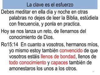 La clave es el esfuerzo
Debes meditar en ella día y noche en otras
palabras no dejes de leer la Biblia, estúdiela
con frecuencia, y ponla en practica.
Hoy se nos lanza un reto, de llenarnos del
conocimiento de Dios.
Ro15:14 En cuanto a vosotros, hermanos míos,
yo mismo estoy también convencido de que
vosotros estáis llenos de bondad, llenos de
todo conocimiento y capaces también de
amonestaros los unos a los otros. 14
 
