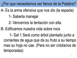 ¿Por que necesitamos ser llenos de la Palabra?
A- Es la arma ofensiva que nos dio (la espada)
1- Saberla manejar
2- Vencemos la tentación con ella.
B- Edificamos nuestra vida sobre roca
1- Sal 1 Será como árbol plantado junto a
corrientes de agua que da su fruto a su tiempo
mas su hoja no cae. (Para no ser cristianos de
temporadas)
15
 