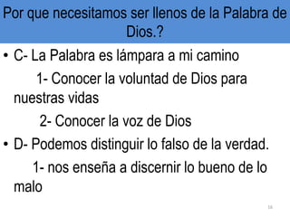 Por que necesitamos ser llenos de la Palabra de
Dios.?
• C- La Palabra es lámpara a mi camino
1- Conocer la voluntad de Dios para
nuestras vidas
2- Conocer la voz de Dios
• D- Podemos distinguir lo falso de la verdad.
1- nos enseña a discernir lo bueno de lo
malo
16
 