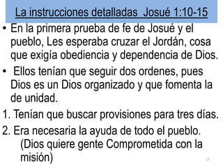 La instrucciones detalladas Josué 1:10-15
• En la primera prueba de fe de Josué y el
pueblo, Les esperaba cruzar el Jordán, cosa
que exigía obediencia y dependencia de Dios.
• Ellos tenían que seguir dos ordenes, pues
Dios es un Dios organizado y que fomenta la
de unidad.
1. Tenían que buscar provisiones para tres días.
2. Era necesaria la ayuda de todo el pueblo.
(Dios quiere gente Comprometida con la
misión) 17
 
