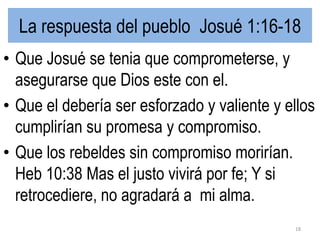 La respuesta del pueblo Josué 1:16-18
• Que Josué se tenia que comprometerse, y
asegurarse que Dios este con el.
• Que el debería ser esforzado y valiente y ellos
cumplirían su promesa y compromiso.
• Que los rebeldes sin compromiso morirían.
Heb 10:38 Mas el justo vivirá por fe; Y si
retrocediere, no agradará a mi alma.
18
 