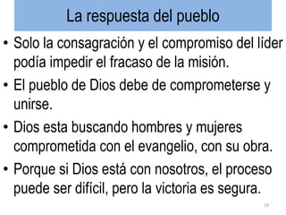 La respuesta del pueblo
• Solo la consagración y el compromiso del líder
podía impedir el fracaso de la misión.
• El pueblo de Dios debe de comprometerse y
unirse.
• Dios esta buscando hombres y mujeres
comprometida con el evangelio, con su obra.
• Porque si Dios está con nosotros, el proceso
puede ser difícil, pero la victoria es segura.
19
 